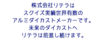 株式会社リテラはスクイズ実績世界有数のアルミダイカストメーカーです。未来のダイカストへ、リテラは前進し続けます。